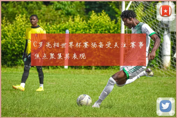 C罗亮相世界杯赛场备受关注 赛事焦点聚集其表现