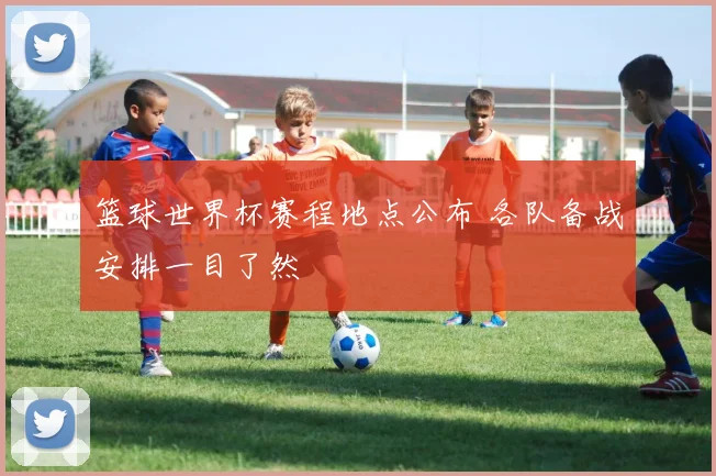 篮球世界杯赛程地点公布 各队备战安排一目了然