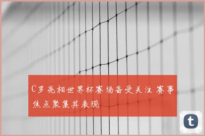 C罗亮相世界杯赛场备受关注 赛事焦点聚集其表现