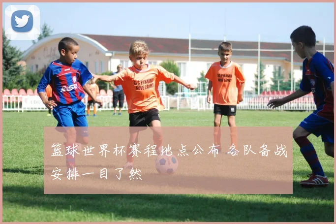 篮球世界杯赛程地点公布 各队备战安排一目了然