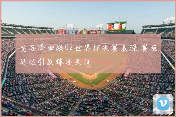 克洛泽回顾02世界杯决赛表现 赛场记忆引发球迷关注